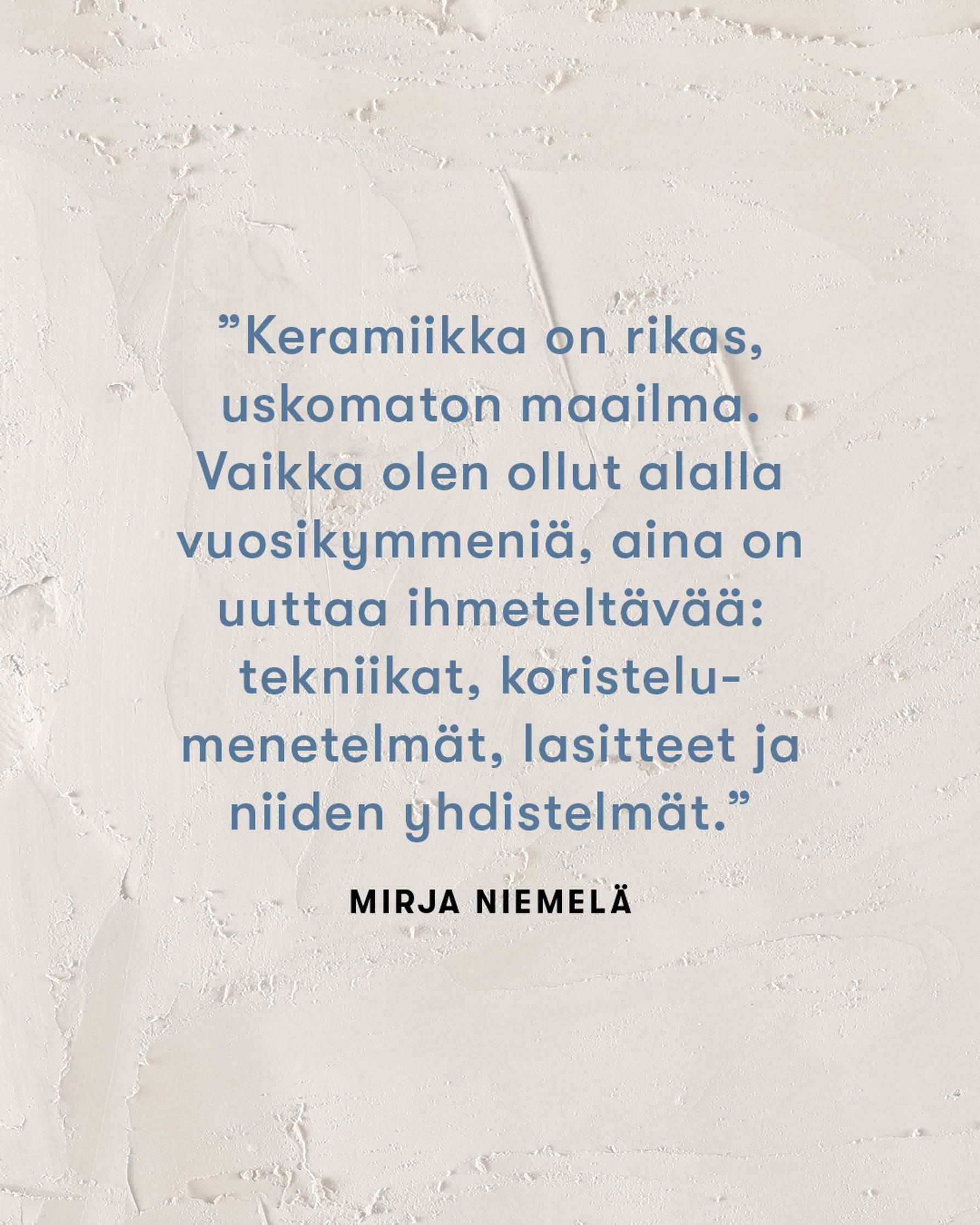 Mirja Niemelän sitaatti: "Keramiikka on rikas, uskomaton maailma. Vaikka olen ollut alalla vuosikymmeniä, aina on uutta ihmeteltävää.""